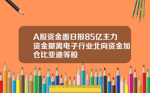 A股资金面日报85亿主力资金撤离电子行业北向资金加仓比亚迪等股