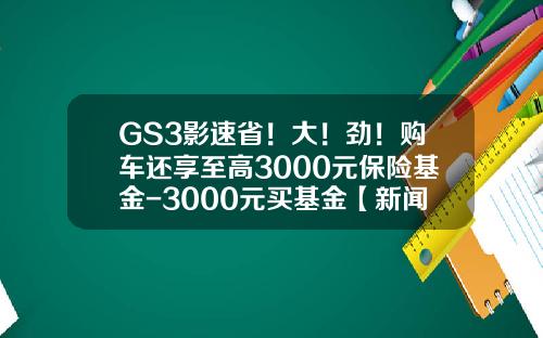 GS3影速省!大!劲!购车还享至高3000元保险基金-3000元买基金【新闻】