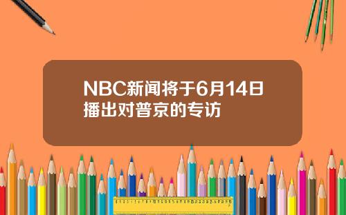 NBC新闻将于6月14日播出对普京的专访