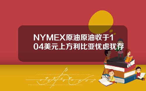 NYMEX原油原油收于104美元上方利比亚忧虑犹存