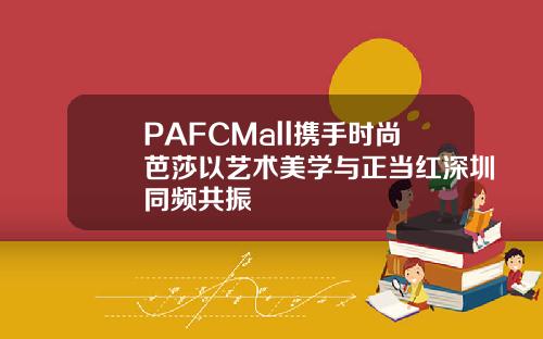 PAFCMall携手时尚芭莎以艺术美学与正当红深圳同频共振