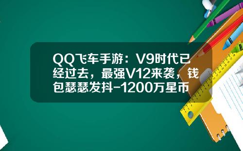 QQ飞车手游:V9时代已经过去,最强V12来袭,钱包瑟瑟发抖-1200万星币等于多少钱【新闻】