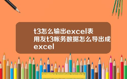 t3怎么输出excel表用友t3帐务数据怎么导出成excel