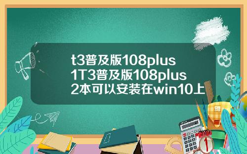t3普及版108plus1T3普及版108plus2本可以安装在win10上面吗