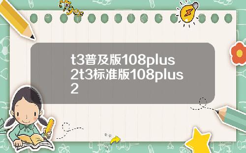 t3普及版108plus2t3标准版108plus2