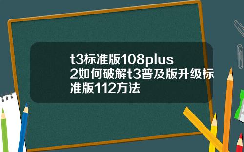 t3标准版108plus2如何破解t3普及版升级标准版112方法