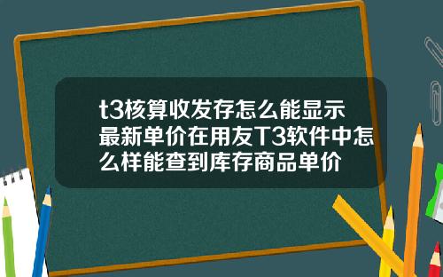 t3核算收发存怎么能显示最新单价在用友T3软件中怎么样能查到库存商品单价