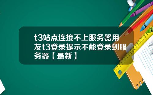 t3站点连接不上服务器用友t3登录提示不能登录到服务器【最新】