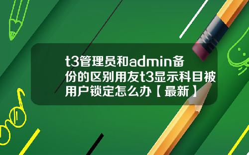 t3管理员和admin备份的区别用友t3显示科目被用户锁定怎么办【最新】