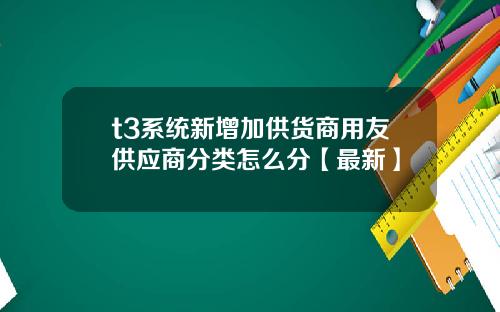 t3系统新增加供货商用友供应商分类怎么分【最新】