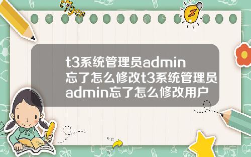 t3系统管理员admin忘了怎么修改t3系统管理员admin忘了怎么修改用户名【最新】