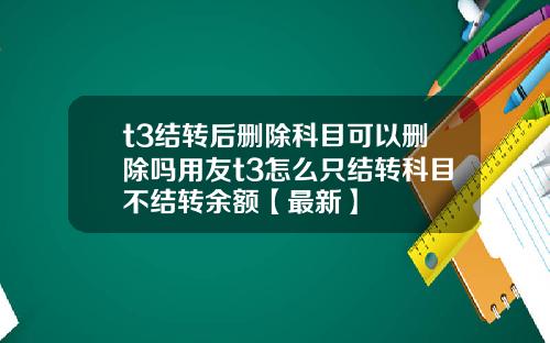 t3结转后删除科目可以删除吗用友t3怎么只结转科目不结转余额【最新】