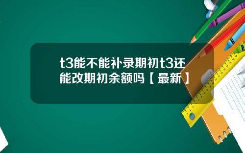 t3能不能补录期初t3还能改期初余额吗【最新】