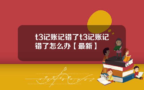 t3记账记错了t3记账记错了怎么办【最新】
