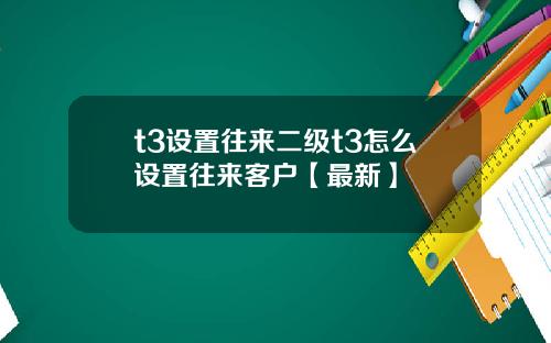 t3设置往来二级t3怎么设置往来客户【最新】