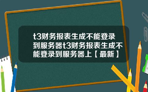 t3财务报表生成不能登录到服务器t3财务报表生成不能登录到服务器上【最新】