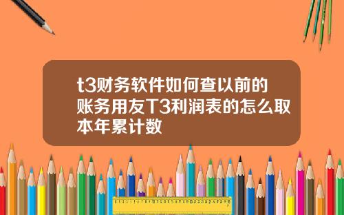 t3财务软件如何查以前的账务用友T3利润表的怎么取本年累计数