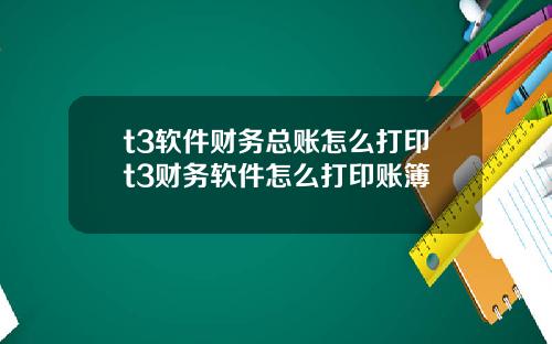 t3软件财务总账怎么打印t3财务软件怎么打印账簿