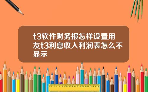 t3软件财务报怎样设置用友t3利息收入利润表怎么不显示