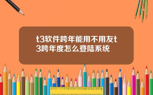 t3软件跨年能用不用友t3跨年度怎么登陆系统