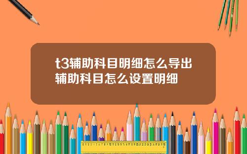 t3辅助科目明细怎么导出辅助科目怎么设置明细