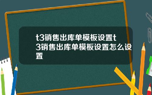 t3销售出库单模板设置t3销售出库单模板设置怎么设置