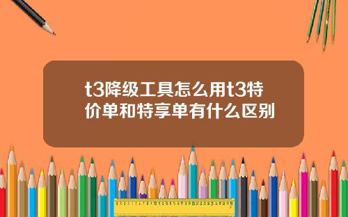 t3降级工具怎么用t3特价单和特享单有什么区别