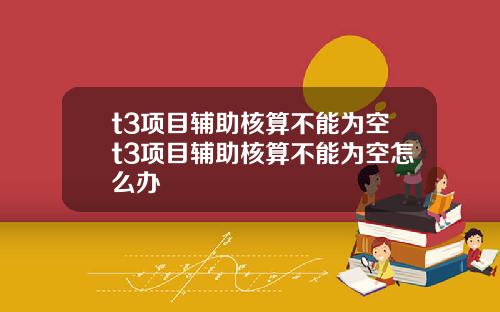 t3项目辅助核算不能为空t3项目辅助核算不能为空怎么办