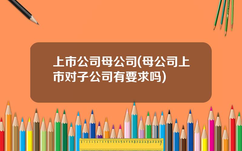 上市公司母公司(母公司上市对子公司有要求吗)