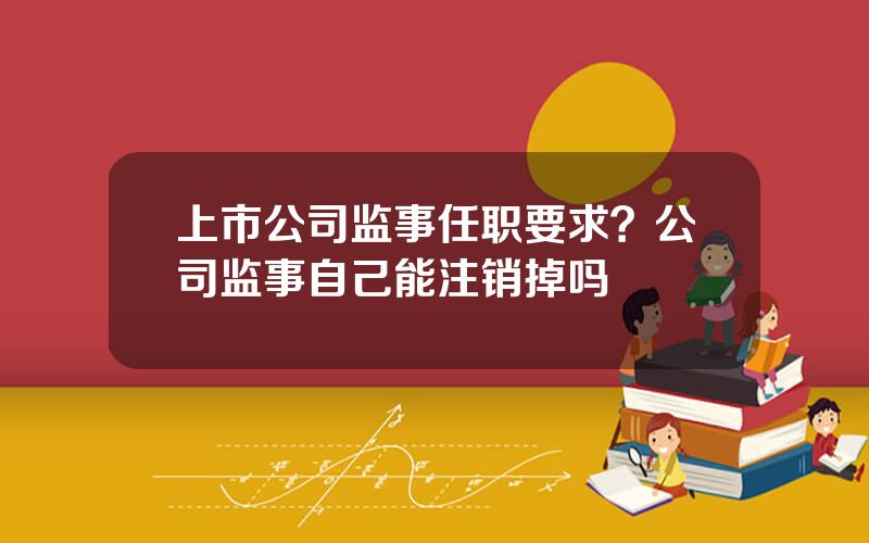 上市公司监事任职要求？公司监事自己能注销掉吗