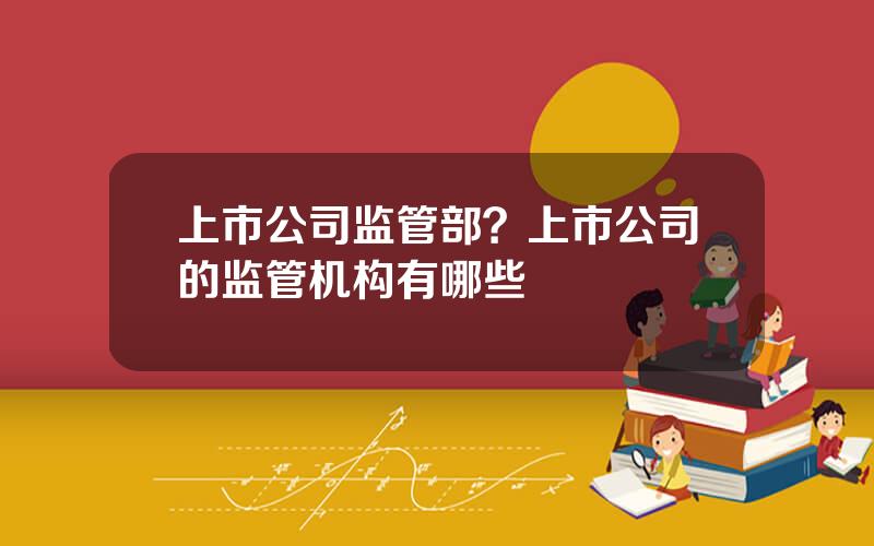 上市公司监管部？上市公司的监管机构有哪些
