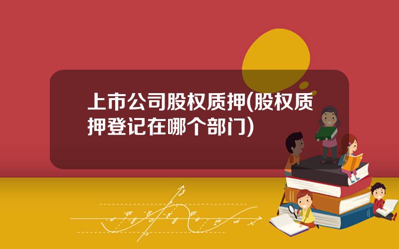 上市公司股权质押(股权质押登记在哪个部门)