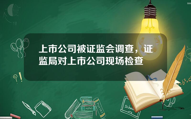 上市公司被证监会调查，证监局对上市公司现场检查