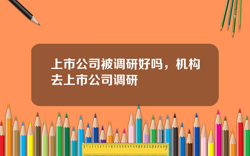 上市公司被调研好吗，机构去上市公司调研