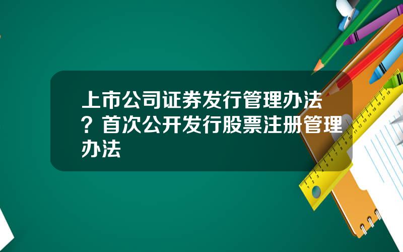 上市公司证券发行管理办法？首次公开发行股票注册管理办法