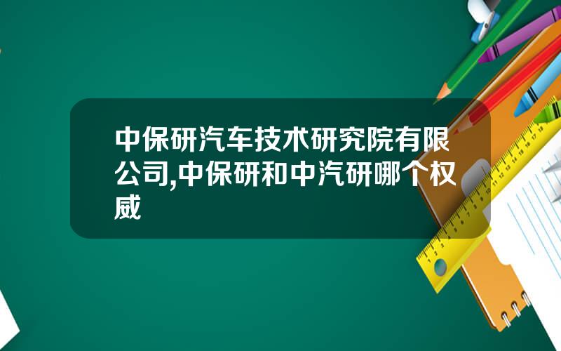 中保研汽车技术研究院有限公司,中保研和中汽研哪个权威
