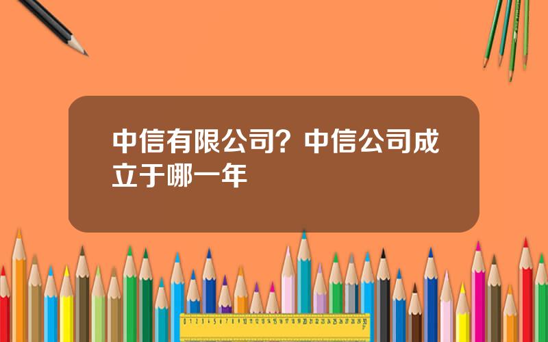 中信有限公司？中信公司成立于哪一年