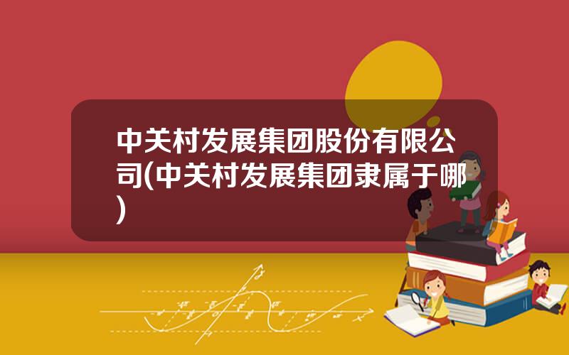 中关村发展集团股份有限公司(中关村发展集团隶属于哪)