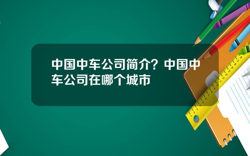 中国中车公司简介？中国中车公司在哪个城市