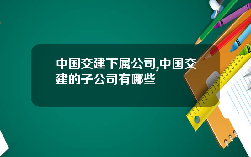 中国交建下属公司,中国交建的子公司有哪些
