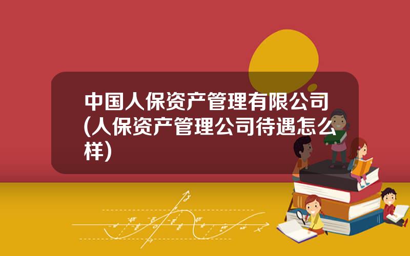 中国人保资产管理有限公司(人保资产管理公司待遇怎么样)
