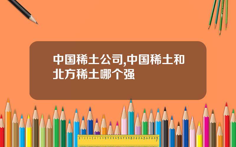 中国稀土公司,中国稀土和北方稀土哪个强