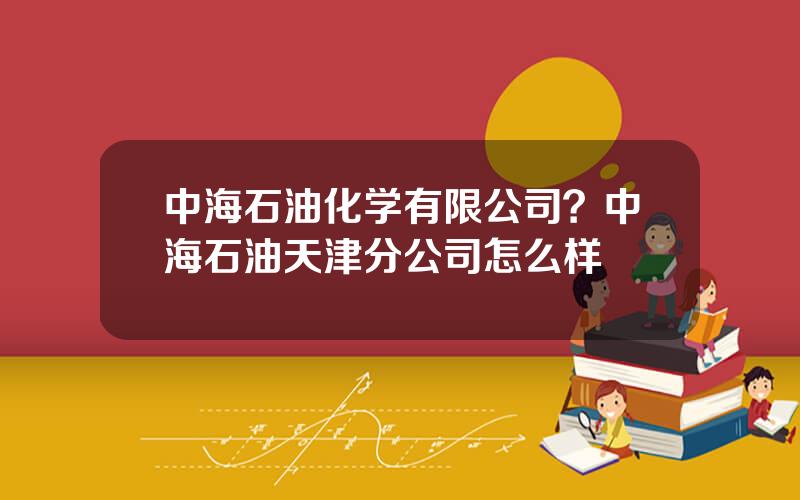 中海石油化学有限公司？中海石油天津分公司怎么样