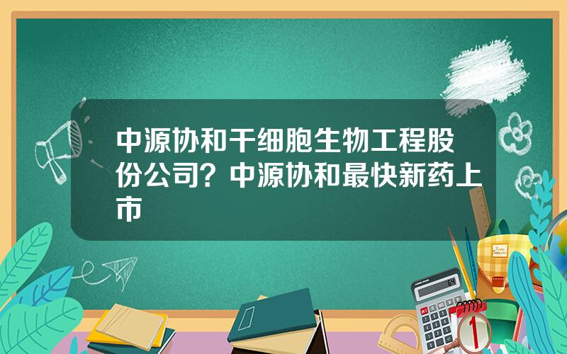中源协和干细胞生物工程股份公司？中源协和最快新药上市