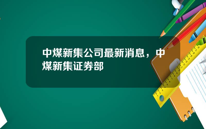 中煤新集公司最新消息，中煤新集证券部