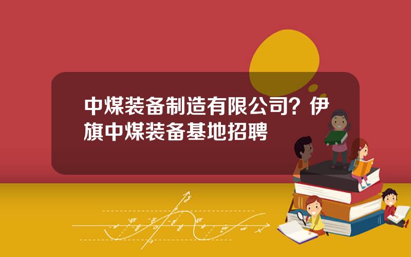 中煤装备制造有限公司？伊旗中煤装备基地招聘