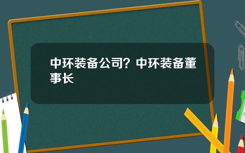 中环装备公司？中环装备董事长