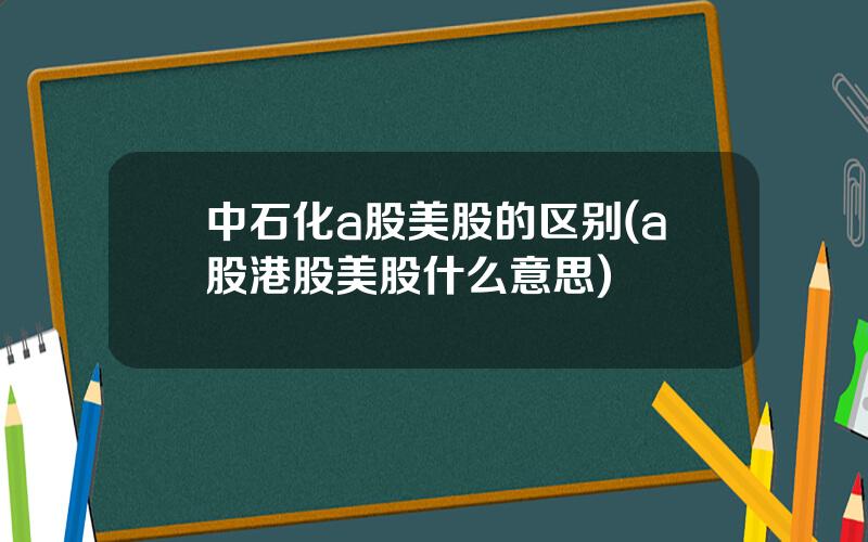 中石化a股美股的区别(a股港股美股什么意思)