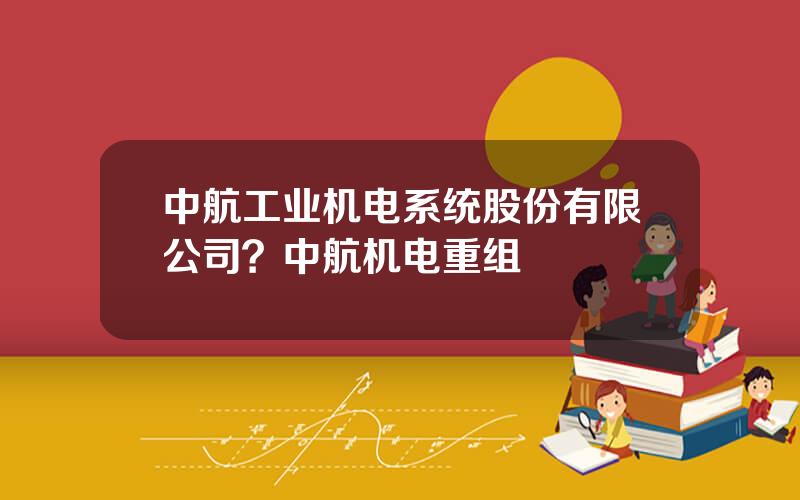 中航工业机电系统股份有限公司？中航机电重组
