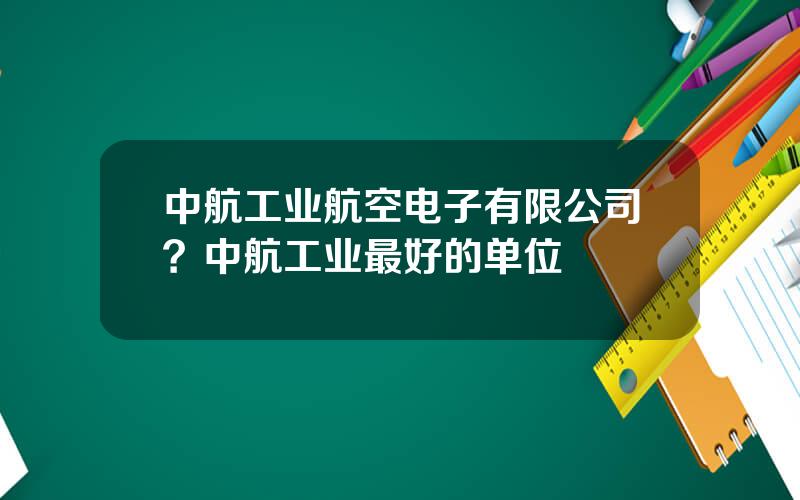中航工业航空电子有限公司？中航工业最好的单位